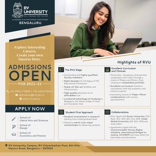 School of
Liberal Arts and Sciences
School of
Design
School of
Economics and Finance
Explore Interesting
Careers.
Create your own
Success Story.
ADMISSIONS
OPEN
FOR 2021-22
Highlights of RVU
RV University Campus, RV Vidyanikethan Post, 8th Mile,
Mysuru Road, Bengaluru - 560069
www.rvu.edu.in
+91 8951179896 | +91 6363759413
admissions@rvu.edu.in
APPLY NOW
Outstanding and highly qualified
faculty members
Eight decades of rich legacy of RV
Educational Institutions
State-of-the-art facilities and
infrastructure
High quality education at an
affordable cost
Locational advantage of studying in
Bengaluru, the Silicon Valley of India
and Innovation Hub
The RVU Edge
Three Inter- disciplinary Schools that
complement each other through a
choice of Majors and Minors, thus
creating an unbeatable portfolio
Excellent curriculum framed in
consultation with top academics and
industry experts
Interesting choices of Major-Minor
combinations with various
specializations
Excellent Curriculum
and Choices
Student involvement in research
starting from Undergraduate level
Generous merit-cum-mean
scholarships for deserving students
Student First Approach
MoU signed with Essex University (THE
Rank: 301-350 /QS: 411), O.P. Jindal
Global University (QS: 601-650) and
many others
Agreements signed with the
Commonwealth Human Rights
Initiative, International Bridges to
Justice, SICHREM and many others for
internships and placements
Collaborations
BENGALURU
 