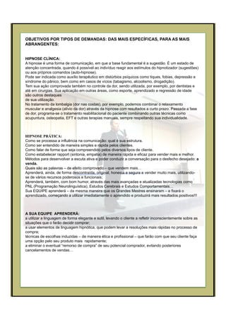 OBJETIVOS POR TIPOS DE DEMANDAS: DAS MAIS ESPECÍFICAS, PARA AS MAIS
ABRANGENTES:
HIPNOSE CLÍNICA:
A hipnose é uma forma de comunicação, em que a base fundamental é a sugestão. É um estado de
atenção concentrada, quando é possível ao indivíduo reagir aos estímulos do hipnotizador (sugestões)
ou aos próprios comandos (auto-hipnose).
Pode ser indicada como auxílio terapêutico em distúrbios psíquicos como tiques, fobias, depressão e
síndrome do pânico, bem como em casos de vícios (tabagismo, alcoolismo, drogadição).
Tem sua ação comprovada também no controle da dor, sendo utilizada, por exemplo, por dentistas e
até em cirurgias. Sua aplicação em outras áreas, como esporte, aprendizado e regressão de idade
são outros destaques
de sua utilização.
No tratamento da lombalgia (dor nas costas), por exemplo, podemos combinar o relaxamento
muscular e analgesia (alívio da dor) através da hipnose com resultados a curto prazo. Passada a fase
de dor, programa-se o tratamento reabilitacional do paciente combinando outras técnicas como
acupuntura, osteopatia, EFT e outras terapias manuais, sempre respeitando sua individualidade.
HIPNOSE PRÁTICA:
Como se processa a influência na comunicação: qual é sua estrutura.
Como ser entendido de maneira simples e rápida pelos clientes.
Como falar de forma que seja compreendido pelos diversos tipos de cliente.
Como estabelecer rapport (sintonia, empatia) de maneira rápida e eficaz para vender mais e melhor.
Métodos para desenvolver a escuta ativa e poder conduzir a conversação para o desfecho desejado: a
venda.
Quais são as palavras – de efeito comprovado – que vendem mais…
Aprenderá, ainda, de forma descontraída, original, honesta e segura a vender muito mais, utilizando-
se de vários recursos poderosos e funcionais;
Aprenderá, também, com bom humor, através das mais avançadas e atualizadas tecnologias como
PNL (Programação Neurolinguística), Estudos Cerebrais e Estudos Comportamentais…
Sua EQUIPE aprenderá – da mesma maneira que os Grandes Mestres ensinaram – e fixará o
aprendizado, começando a utilizar imediatamente o aprendido e produzirá mais resultados positivos!!!
A SUA EQUIPE APRENDERÁ:
a utilizar a linguagem de forma elegante e sutil, levando o cliente a refletir inconscientemente sobre as
situações que o farão decidir comprar;
a usar elementos de linguagem hipnótica, que podem levar a resoluções mais rápidas no processo de
compra;
técnicas de escolhas induzidas – de maneira ética e profissional – que farão com que seu cliente faça
uma opção pelo seu produto mais rapidamente;
a eliminar o eventual “remorso de compra” de seu potencial comprador, evitando posteriores
cancelamentos de vendas…
 