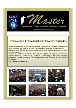 Treinoterapia Empresarial com foco em resultados
.
Um novo conceito em termos de Consultoria e Assessoria de Empresas. Fundamenta-
se na Diagnose Técnica e na Sinergia - no poder e na união dos empreendedores.
Aplica-se tanto às grandes corporações quanto aos médios, pequenos e micro
empreendedores.
Objetiva sanear todos os setores da Empresa a partir das áreas mais sensitivas:
Vendas, finanças, contabilidade, controles, administração. Apresenta soluções
preventivas contra problemas de relacionamentos na empresa e atua na sua
recuperação.
Enfim: Nosso foco é GENTE!
 