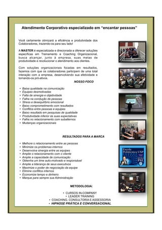 Atendimento Corporativo especializado em “encantar pessoas”
Você certamente otimizará a eficiência e produtividade dos
Colaboradores, trazendo-os para seu lado!
A MASTER é especializada e direcionada a oferecer soluções
específicas em Treinamento e Coaching Organizacional,
busca alcançar, junto à empresa, suas metas de
produtividade e revolucionar o atendimento aos clientes.
Com soluções organizacionais focadas em resultados,
fazemos com que os colaboradores participem de uma total
interação com a empresa, desenvolvendo sua efetividade e
tornando-os pró-ativos.
METODOLOGIA:
•  CURSOS IN-COMPANY
•  LEADER TRAINING
•  COACHING, CONSULTORIA E ASSESSORIA
•  HIPNOSE PRÁTICA E CONVERSACIONAL
NOSSO FOCO
•  Baixa qualidade na comunicação
•  Equipes desmotivadas
•  Falta de sinergia e objetividade
•  Falha na condução de pessoas
•  Stress e desequilíbrio emocional
•  Baixo comprometimento com resultados
•  Conflitos entre pessoas e equipes
•  Baixo resultado em pesquisas de qualidade
•  Produtividade inferior às suas expectativas
•  Falha no relacionamento com subalternos
•  Mudanças organizacionais
RESULTADOS PARA A MARCA
•  Melhore o relacionamento entre as pessoas
•  Minimize os problemas internos
•  Desenvolva sinergia entre as equipes
•  Amplie o relacionamento com o cliente
•  Amplie a capacidade de comunicação
•  Obtenha um time auto-motivado e responsável
•  Amplie a liderança de seus executivos
•  Maximize o poder de negociação da equipe
•  Elimine conflitos internos
•  Economize tempo e dinheiro
•  Marque para sempre sua Administração
 