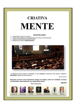 PALESTRA SHOW:
•  ROMPENDO TODOS OS LIMITES.
•  COMO USAR HIPNOSE CONVERSACIONAL NA VIDA E NOS NEGÓCIOS.
•  TODAS AS PESSOAS SÃO IMPORTANTES.
•  DINÂMICA DE GRUPO (HIPNOTERAPIA)
Napoleon Hill Milton Erickson John Grinder Richard Bandler José SilvaEric BernePaul Adler
Base bibliográfica:
“ A diferença entre sucesso e felicidade, é que sucesso é alcançar suas metas e objetivos,
felicidade é gostar do que alcançou ”
(Ayrton Senna)
Descubra conosco como transformar desejo em atitude, sonho em realidade, sucesso
em felicidade, potencializando sua capacidade mental.
MÁSTER
CRIATIVA
MENTE
 