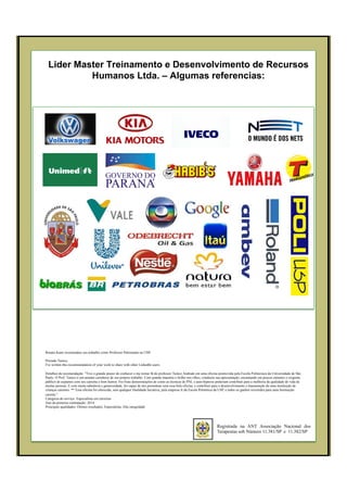 Lider Master Treinamento e Desenvolvimento de Recursos
Humanos Ltda. – Algumas referencias:
Registrada na ANT Associação Nacional dos
Terapeutas sob Número 11.381/SP e 11.382/SP
Renato Kano recomendou seu trabalho como Professor Palestrante na USP.
Prezado Tunico,
I've written this recommendation of your work to share with other LinkedIn users.
Detalhes da recomendação: "Tive o grande prazer de conhecer e me tornar fã do professor Tunico Andrade em uma oficina promovida pela Escola Politécnica da Universidade de São
Paulo. O Prof. Tunico é um amante carinhoso de seu próprio trabalho. Com grande maestria e brilho nos olhos, conduziu sua apresentação, encantando em poucos minutos o exigente
público de uspianos com seu carisma e bom humor. Fez boas demonstrações de como as técnicas de PNL e auto-hipnose poderiam contribuir para a melhoria da qualidade de vida de
muitas pessoas. E com muita sabedoria e generosidade, foi capaz de nos presentear com essa bela oficina, e contribuir para o desenvolvimento e manutenção de uma instituição de
crianças carentes. ** Essa oficina foi oferecida, sem qualquer finalidade lucrativa, pela empresa Jr da Escola Politénica da USP, e todos os ganhos revertidos para uma Instituição
carente."
Categoria do serviço: Especialista em carreiras
Ano da primeira contratação: 2014
Principais qualidades: Ótimos resultados, Especialista, Alta integridade
 
