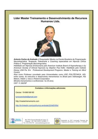 Lider Master Treinamento e Desenvolvimento de Recursos
Humanos Ltda.
Registrada na ANT Associação Nacional dos
Terapeutas sob Número 11.381/SP e 11.382/SP
Rua: Hilza Teixeira Penteado de Lemos, 51
Campinas – SP CNPJ: 06.997.163/0001-77
Tel. (19) 3258-4738 – tunicoandrade@gmail.com
Antonio Carlos de Andrade é Pesquisador Mestre na Escola Brasileira de Programação
Neurolinguística, Terapeuta, Palestrante e Coaching especialista em Hipnose Clinica
Prática e Programação Neurolinguística.
Habilitado em Hipnose Ericksoniana pelo American Institute Board of Hypnotherapy e by
American Society of Clinical Hypnosis by Stephen Paul Adler. Habilitado pelo Institute
Disney USA Fla. Em: Professional Development Programs. Master e Training em Mind
Control.
Atua como Professor convidado para Universidades como USP, POLITÉCNICA, UEL
entre outras, foi executivo e desenvolveu treinamentos no Brasil para Volkswagen, Kia
Motors, Habib`s, Iveco e Roland Corporation.
Ministra treinamentos e conferencias ha 35 anos.
CNT: 11.382/SP
Contatos e informações adicionais:
Celular: 19-996198180
tunicoandrade@gmail.com
http://mastertreinamento.com
http://br.linkedin.com/pub/tunico-andrade/22/b65/50b/
 