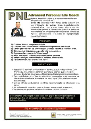 Registrada na ANT Associação Nacional dos Terapeutas
sob Número 11.381/SP e 11.382/SP
Rua: Hilza Teixeira Penteado de Lemos, 51
Campinas – SP CNPJ: 06.997.163/0001-77
Tel. (19) 3258-4738 – tunicoandrade@gmail.com
Apenas a essência, aquilo que realmente será colocado
em prática no seu dia a dia.
Serão oito encontros de três horas, sendo cada um com
um intervalo de quinze dias. Absolutamente
personalizados, com apenas quatro alunos em um
ambiente terapêutico e facilitador de práticas e exercícios
fundamentais em Programação Neolinguística, técnicas de
hipnose conversacional e técnicas de reprogramação
mental (self coach).
PROGRAMA:
1)  Como se formou sua personalidade.
2)  Como mudar a forma do nosso cérebro compreender o território.
3)  Canais preferenciais de comunicação (entrada e saída) a chave de tudo.
4)  Dominando a linguagem corporal e micro-expressões.
5)  Hipnose existe realmente? Como usar?
6)  Mapa e território, como interagir com outras pessoas.
7)  Razão e emoção, como identificar o estado e modificá-lo.
8)  Física Quântica para quem não é físico.
PÚBLICO ALVO:
Antonio Carlos de Andrade
² Todos que já dominam técnicas básicas de PNL, que já participaram do Líder
Training ou afins, mas que acharam que “faltava algo” ou que no meio de
centenas de alunos, algumas questões importantes jamais seriam respondidas.
² Grupos de Psicologia ou Terapias alternativas que desejam entrar realmente na
mente de seus clientes e estabelecer um forte “raport” para potencializar seus
atendimentos.
² Líderes e CEOs que buscam a excelência na comunicação e a adesão dos seus
pares.
² Iniciantes em técnicas de comunicação que desejam atingir suas metas.
² Terapeutas em geral que trabalham na área de ciências humanas.
Cada encontro terá duração de três horas com grupos de quatro participantes e
prática terapêutica em consultório, por oito encontros totalizando 24 horas de
treinamento prático.
MAIS INFORMAÇÕES : tunicoandrade@gmail.com
 