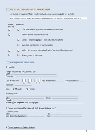 B.       Vos études à l’université Paris-Sorbonne Abu Dhabi

         Je souhaite m’inscrire en Master (veuillez cocher les cases correspondant à vos souhaits) :

         Dans le tableau ci-dessous, veuillez précisez l’année qui vous intéresse : 1ère année (M1 ou DU) ou 2ème année (M2)


     1ère année     2ème année (M2)
     (M1 ou DU)

                                 Droit International, Diplomatie et Relations Internationales

                                 Histoire de l’Art, métiers des musées

                                 Langue Française Appliquée – Aire culturelle arabophone

                                 Marketing, Management et Communication

                                 Métiers du commerce International, option Tourisme et Développement

                                 Aménagement et Urbanisme


C.       Renseignements administratifs

1. Identité

Remplir en LETTRES MAJUSCULES SVP
NOM : .......................................................................................................
Prénom(s) : ...............................................................................................

Date de naissance                                                          Pays de naissance: .................. Ville de naissance : ……….
                                    j j       mm            a a a a
Nationalité : ......................................

Sexe :             Masculin                    Féminin

Adresse postale : ...................................................................................................................................
.................................................................................................................................................................
Ville : ......................................................................... Pays : .........................................................
E-mail : ..................................................................................................................................................
Numéro(s) de téléphone (avec code pays) : ..................................................................................................

2. Etudes secondaires (Baccalauréat, High School Diploma, etc…)
Ecole fréquentée : ………………………………………………………………………………………………………..
Ville : ……………………………                        Pays : ………………………………………………..
Date d’obtention du diplôme : ………………………….. Notes : ………………………………………………..




3. Etudes supérieures (universitaires)
                                                                                                                                                                    2
 