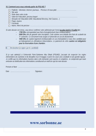 10. Comment avez-vous entendu parler de PSU-AD ?
           Publicité : télévision, internet, journaux… Précisez s’il vous plait: ………………………………
           Site web
           Visite dans votre école
           Salon de l’éducation, précisez lequel …………………………………………………………………
           Annuaire de l’éducation (UAE Educational Directory, Hot Courses…)
           Pages Jaunes
           Facebook
           Autres. Merci de préciser : ……………………………………………………………………………...

Si votre dossier est retenu, vous devez confirmer votre admission par l’envoi au plus tard le 15 juillet de :
               - 1700 Dhs correspondant aux frais d’enregistrement (non remboursables)
               - 5000 Dhs afin de garantir votre inscription. Cette somme sera déduite des frais de scolarité du
                   1er semestre. Ce versement reste acquis à l’université en cas de désistement.
               - 1000 Dhs de caution logement (remboursable en cas d’annulation) si vous êtes candidat pour
                   un hébergement en «Résidence Universitaire». Le paiement de cette caution est obligatoire
                   pour la réservation d’une chambre.

D.      Déclaration (à signer par le candidat)


Si je suis admis(e) à l’Université Paris-Sorbonne Abu Dhabi (PSUAD), j’accepte de respecter les règles
élémentaires de courtoisie et de discipline et je m’engage à suivre les cours avec assiduité et une grande rigueur.
Je certifie que les informations fournies dans cette demande sont exactes et complètes. Je comprends que toute
omission ou falsification des informations constituerait un motif de rejet de mon dossier.

Prénom et Nom .....................................................................................................................................

Date ............................................           Signature :




         ---------------------------------------------------------------------------------------------------------------------




                                                    www.sorbonne.ae
                                                                                                                                                      4
 