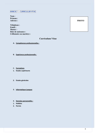 ANNEXE 1 – CURRICULUM VITAE

Nom :
Prénom :
Adresse :                                                 PHOTO

Téléphone :
Email :
Master :
Date de naissance :
Célibataire ou marié(e) :

                                       Curriculum Vitae
   A. Compétences professionnelles :




   B. Expérience professionnelle :




   C. Formations
   1. Etudes supérieures




   2. Etudes générales




   3. Informatique-Langues




   4. Données personnelles :
   1. Hobbies
   2. Permis




                                                                  5
 