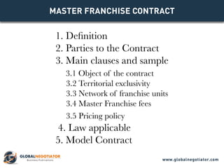MASTER FRANCHISE CONTRACT 
1. Definition 
2. Parties to the Contract 
3. Main clauses and sample 
3.1 Object of the contract 
3.2 Territorial exclusivity 
3.3 Network of franchise units 
3.4 Master Franchise fees 
3.5 Pricing policy 
4. Law applicable 
5. Model Contract 
www.globalnegotiator.com 
 