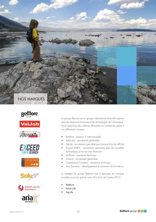 Rapport annuel 2014
NOS MARQUES
Le groupe Bemore est un groupe international diversifié opérant
dans les ressources humaines et les technologies de l’information.
Nous apportons des solutions efficientes aux entreprises grâce à
nos différentes marques.
•	 BeMore : solutions IT internationales
•	 Value Job : recrutement généraliste
•	 Agrafe : recrutement spécialisé pour travaux d'accès difficile
•	 Exceed EMEA : recrutement spécialisé dans les nouvelles
technologies et les services financiers
•	 M-Planet : assistance technique
•	 Solujob : recrutement généraliste
•	 Compliance Company : assistance technique
•	 Aria formation : développement et animation de formations
La stratégie du groupe BeMore vise à regrouper les marques
actuelles sous trois grands noms d'ici la fin de l'année 2015 :
•	 BeMore
•	 Value Job
•	 Agrafe
TRAVAUX D’ACCES DIFFICILES
12
 