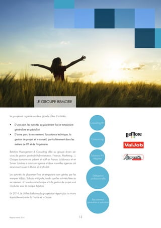 LE GROUPE BEMORE
Rapport annuel 2014
Le groupe est organisé en deux grands pôles d’activités :
•	 D'une part, les activités de placement fixe et temporaire
généraliste et spécialisé
•	 D’autre part, le recrutement, l’assistance technique, la
gestion de projets et le conseil, particulièrement dans les
métiers de l’IT et de l'ingénierie.
BeMore Management & Consulting offre au groupe divers ser-
vices de gestion générale (Administration, Finance, Marketing…).
Chaque domaine est présent et actif en France, à Monaco et en
Suisse. Londres a aussi son agence et deux nouvelles agences ont
récemment ouvert à Dubaï et à Madrid.
Les activités de placement fixe et temporaire sont gérées par les
marques ValJob, Solujob et Agrafe, tandis que les activités liées au
recrutement, à l’assistance technique et à la gestion de projets sont
conduites sous la marque BeMore.
En 2014, le chiffre d'affaires du groupe était réparti plus ou moins
équitablement entre la France et la Suisse.
Consulting RH
Outsourcing
Solutions RH
intégrées
Délégation
professionnelle
Recrutement
généraliste et spécialisé
TRAVAUX D’ACCES DIFFICILES
13
 