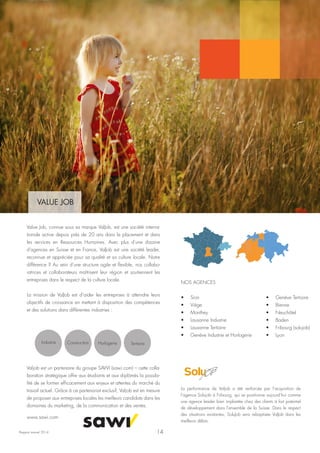 Rapport annuel 2014
VALUE JOB
Value Job, connue sous sa marque ValJob, est une société interna-
tionale active depuis près de 20 ans dans le placement et dans
les services en Ressources Humaines. Avec plus d’une dizaine
d'agences en Suisse et en France, ValJob est une société leader,
reconnue et appréciée pour sa qualité et sa culture locale. Notre
différence ? Au sein d'une structure agile et flexible, nos collabo-
ratrices et collaborateurs maîtrisent leur région et soutiennent les
entreprises dans le respect de la culture locale.
La mission de ValJob est d’aider les entreprises à atteindre leurs
objectifs de croissance en mettant à disposition des compétences
et des solutions dans différentes industries :
Industrie Construction Horlogerie Tertiaire
Valjob est un partenaire du groupe SAWI (sawi.com) – cette colla-
boration stratégique offre aux étudiants et aux diplômés la possibi-
lité de se former efficacement aux enjeux et attentes du marché du
travail actuel. Grâce à ce partenariat exclusif, Valjob est en mesure
de proposer aux entreprises locales les meilleurs candidats dans les
domaines du marketing, de la communication et des ventes.
www.sawi.com
NOS AGENCES
•	 Sion
•	 Viège
•	 Monthey
•	 Lausanne Industrie
•	 Lausanne Tertiaire
•	 Genève Industrie et Horlogerie
La performance de Valjob a été renforcée par l’acquisition de
l’agence Solujob à Fribourg, qui se positionne aujourd’hui comme
une agence leader bien implantée chez des clients à fort potentiel
de développement dans l’ensemble de la Suisse. Dans le respect
des situations existantes, SoluJob sera rebaptisée ValJob dans les
meilleurs délais.
14
•	 Genève Tertiaire
•	 Bienne
•	 Neuchâtel
•	 Baden
•	 Fribourg (solujob)
•	 Lyon
 