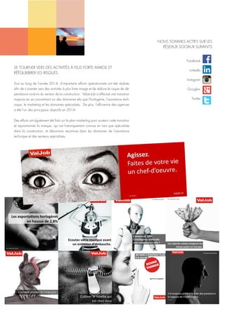 SE TOURNER VERS DES ACTIVITÉS À PLUS FORTE MARGE ET
RÉÉQUILIBRER LES RISQUES
Tout au long de l'année 2014, d'importants efforts opérationnels ont été réalisés
afin de s'orienter vers des activités à plus forte marge et de réduire le risque de dé-
pendance vis-à-vis du secteur de la construction. Value Job a effectué une transition
majeure en se concentrant sur des domaines tels que l'horlogerie, l'assistance tech-
nique, le marketing et les domaines spécialisés. De plus, l'efficience des agences
a été l'un des principaux objectifs en 2014.
Des efforts ont également été faits sur le plan marketing pour soutenir cette transition
et repositionner la marque, qui est historiquement connue en tant que spécialiste
dans la construction, et désormais reconnue dans les domaines de l'assistance
technique et des secteurs spécialisés.
Facebook
LinkedIn
Instagram
Google+
Twitter
NOUS SOMMES ACTIFS SUR LES
RÉSEAUX SOCIAUX SUIVANTS
 