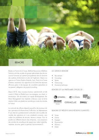 Rapport annuel 2014
BEMORE
Basées en France et en Suisse, BeMore Ressources et BeMore
Solutions sont des sociétés du groupe spécialisées dans les res-
sources humaines qui opèrent principalement dans le domaine
des systèmes d'information et celui de l'ingénierie. Depuis nos
agences en France (Sophia Antipolis, Lyon, Paris) et en Suisse
(Genève, Lausanne), nous apportons à nos clients des réponses
efficaces grâce à des équipes de consultants spécialisés en
recrutement, délégation de projet et consulting.
Depuis 2014, deux nouveaux bureaux opérationnels ont été
ouverts à Dubaï et Madrid pour accompagner nos clients in-
ternationaux. Afin de soutenir son rapide développement, Be-
More Management s'est implanté à Monaco avec la ferme
intention d'être une plateforme centrale pour toutes les activités
en France.
La continuité des affaires dépend aujourd'hui de processus mé-
tiers optimisés et d’infrastructures IT efficaces. Les départements
IT sont dès lors quotidiennement confrontés à de nouvelles de-
mandes des opérations et à une complexité croissante, sans
oublier les problèmes de sécurité, devenus critiques. Pour ré-
pondre aux différents besoins des entreprises , nous proposons
des activités de consulting et de support pour aider à planifier,
implanter, sécuriser, gérer et optimiser l’environnement IT.
LES SERVICES BEMORE
•	 Recrutement
•	 Consulting
•	 Ventes
•	 Outsourcing
•	 Assistance technique
BEMORE EST UN PARTENAIRE OFFICIEL DE :
BEMORE EST PRÉSENT DANS RÉGIONS SUIVANTES :
•	 Suisse
•	 France
•	 Espagne
•	 Royaume-Uni
•	 Monaco
•	 Dubaï
17
 