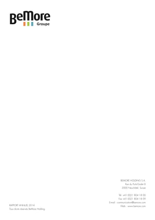 BEMORE HOLDING S.A.
Rue du Puits-Godet 8
2000 Neuchâtel, Suisse
Tél. +41 (0)21 804 18 00
Fax +41 (0)21 804 18 09
E-mail : communication@bemore.com
Web : www.bemore.comRAPPORT ANNUEL 2014
Tous droits réservés BeMore Holding
 