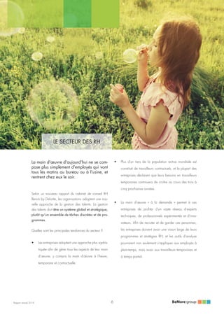 LE SECTEUR DES RH
Rapport annuel 2014
•	 Plus d'un tiers de la population active mondiale est
constitué de travailleurs contractuels, et la plupart des
entreprises déclarent que leurs besoins en travailleurs
temporaires continuera de croître au cours des trois à
cinq prochaines années.
•	 La main d'œuvre «  à la demande  » permet à ces
entreprises de profiter d'un vaste réseau d'experts
techniques, de professionnels expérimentés et d'inno-
vateurs. Afin de recruter et de garder ces personnes,
les entreprises doivent avoir une vision large de leurs
programmes et stratégies RH, et les outils d'analyse
pourraient non seulement s'appliquer aux employés à
plein-temps, mais aussi aux travailleurs temporaires et
à temps partiel.
La main d'œuvre d'aujourd'hui ne se com-
pose plus simplement d'employés qui vont
tous les matins au bureau ou à l'usine, et
rentrent chez eux le soir.
Selon un nouveau rapport du cabinet de conseil RH
Bersin by Deloitte, les organisations adoptent une nou-
velle approche de la gestion des talents. La gestion
des talents doit être un système global et stratégique,
plutôt qu'un ensemble de tâches discrètes et de pro-
grammes.
Quelles sont les principales tendances du secteur ?
•	 Les entreprises adoptent une approche plus sophis-
tiquée afin de gérer tous les aspects de leur main
d'œuvre, y compris la main d'œuvre à l'heure,
temporaire et contractuelle.
6
 