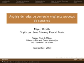 Introducción Procesos de consenso Redes dinámicas Caso de estudio: Comtrade Conclusiones
Análisis de redes de comercio mediante procesos
de consenso
Miguel Rebollo
Dirigida por: Javier Galeano y Rosa M. Benito
Trabajo Final de Máster
Máster en Física de Stmas. Complejos
Univ. Politécnica de Madrid
Septiembre, 2013
@mrebollo MFSC. UPM
Análisis de redes de comercio mediante procesos de consenso
 