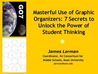 James Lerman Coordinator, NJ Consortium for  Middle Schools, Kean University [email_address] Masterful Use of Graphic Organizers: 7 Secrets to Unlock the Power of Student Thinking 