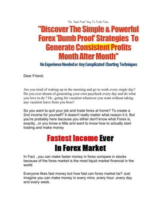 Dear Friend,


Are you tired of waking up in the morning and go to work every single day?
Do you ever dream of generating your own paycheck every day and do what
you love to do ? Or...going for vacation whenever you want without taking
any vacation leave from you boss?

So you want to quit your job and trade forex at home? To create a
2nd income for yourself? It doesn't really matter what reason it it. But
you're probably here because you either don't know what Forex is,
exactly...or you know a little and want to know how to actually start
trading and make money




In Fact , you can make faster money in forex compare in stocks
because of the forex market is the most liquid market financial in the
world.

Everyone likes fast money but how fast can forex market be? Just
imagine you can make money in every mins ,every hour ,every day
and every week.
 