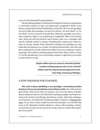 Masterful Coaching

and soul of the Masterful Coaching Method.
    The prevailing paradigm of leadership development based on competencies
is universally accepted as right, yet dangerously wrongheaded. Before Louis
Pasteur, people believed that bloodletting cured all ills. That was the paradigm
and once inside that paradigm, you have two choices, “let more blood,” or “let
less blood.” It never occurred to people that, while their paradigm was univer-
sally accepted as right, it was dangerously wrongheaded. When Louis Pasteur
came along and said that bacteria cased disease, there was a paradigm shift
and the methods started to emerge. Something like washing your hands be-
came an obvious method. Before Masterful Coaching, the paradigm was that
leadership development was a matter of studying characteristics and traits and
later competencies, and the method was either one-to-one coaching or march-
ing people off to abstract training programs that where either shorter or long-
er. Yet like bloodletting, it is so universally accepted as right that no one dares
to notice that it is wrong.


                       Despite millions spent on research, thousands of books,
                           countless training programs, there is not a shred of
                         evidence that the competency based approach works.
                                           -Noel Tichy, University of Michigan



A NEW PARADIGM FOR COACHING

    This work is about establishing a new paradigm—extraordinary leaders
develop in the process of producing extraordinary results. One of the primary
goals of this work and my firm is to launch a new era in the history of leader-
ship development based on the Masterful Coaching paradigm that leaders de-
velop in the process of producing extraordinary results, rather than studying a
set of behaviors. The Masterful Coaching paradigm is based on 7 Guiding Prin-
ciples. If you stick to these simple but powerful principles, you will find that
much of the Masterful Coaching Method is almost self-concluding. Further,
you will discover that you can’t go too far wrong. However, violate these princi-
ples at your peril!


Copyright © 2010 Robert Hargrove                                                11
 