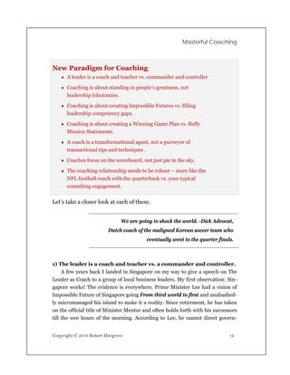 Masterful Coaching



New Paradigm for Coaching
    A leader is a coach and teacher vs. commander and controller

    Coaching is about standing in people’s greatness, not
      leadership lobotomies.

    Coaching is about creating Impossible Futures vs. filling
      leadership competency gaps.

    Coaching is about creating a Winning Game Plan vs. fluffy
      Mission Statements.

    A coach is a transformational agent, not a purveyor of
      transactional tips and techniques .

    Coaches focus on the scoreboard, not just pie in the sky.

    The coaching relationship needs to be robust – more like the
      NFL football coach with the quarterback vs. your typical
      consulting engagement.


Let’s take a closer look at each of these.


                               We are going to shock the world. -Dick Advocat,
                         Dutch coach of the maligned Korean soccer team who
                                            eventually went to the quarter finals.



1) The leader is a coach and teacher vs. a commander and controller.
     A few years back I landed in Singapore on my way to give a speech on The
Leader as Coach to a group of local business leaders. My first observation: Sin-
gapore works! The evidence is everywhere. Prime Minister Lee had a vision of
Impossible Future of Singapore going From third world to first and unabashed-
ly micromanaged his island to make it a reality. Since retirement, he has taken
on the official title of Minister Mentor and often holds forth with his successors
till the wee hours of the morning. According to Lee, he cannot direct govern-


Copyright © 2010 Robert Hargrove                                                12
 
