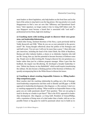 Masterful Coaching


ment leaders or direct legislation, only help leaders on the front lines and in the
heat of the action to step back to see the big picture. His top priority is to coach
Singaporeans to find a new act now that “Efficiency and Operational Excel-
lence,” their signature, no longer makes it due to rising GDP (labor cost). He
says Singapore must become a brand that is associated with “cool stuff”—
professional service firms, high tech, banking. 4

2) Coaching starts with inviting people to discover their own great-
ness, not leadership lobotomies.
I asked John Young, Assistant Secretary of the Navy, a post previously held by
Teddy Roosevelt and FDR: “What do you see as your potential in the govern-
ment?” Mr. Young thought reflectively about the politics of the Pentagon and
said half in jest, “I’m not sure I will ever be more than a peon.” I then did some
360 interviews, including the head of the Joint Chiefs, the CEOs of Raytheon,
Boeing and other industry leaders, a dozen or so Admirals, Captains who told
me Mr. Young, then 42, had the potential to become Secretary of Defense some
day. People were in effect inviting Mr. Young to discover his own greatness as a
leader rather than just be a defense program manager. When I gave him the
feedback, the impact was life-altering. He developed a broader leadership vi-
sion, “Defeat Any Enemy on Any Battlefield,” which would require transforming
the military. He also became a thinking partner of the Secretary of Defense, fre-
quently accompanying him to the White House to discuss hot issues.

3) Coaching is about creating Impossible Futures vs. filling leader-
ship competency gaps.
Most coaches start the coaching relationship by pulling out a list of homoge-
nized leadership competencies and then seek to identify and fill gaps—a PUSH
approach to leadership development. (See diagram 1.1.) By contrast, I start eve-
ry coaching engagement by asking: “What would be an Impossible Future or big
game you are really passionate about?” Next question: “How are you going to
need to develop as a leader to get there?” This is the PULL approach to leader-
ship development. (See diagram 1.1) Greg Goff, President of ConocoPhillips,
with a reputation of being more of a deal maker than a leader, told me an Im-
possible Future or big game he could be passionate about was to build an in-


Copyright © 2010 Robert Hargrove                                                13
 