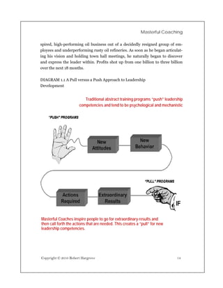 Masterful Coaching

spired, high-performing oil business out of a decidedly resigned group of em-
ployees and underperforming rusty oil refineries. As soon as he began articulat-
ing his vision and holding town hall meetings, he naturally began to discover
and express the leader within. Profits shot up from one billion to three billion
over the next 18 months.

DIAGRAM 1.1 A Pull versus a Push Approach to Leadership
Development


                          Traditional abstract training programs “push” leadership
                       competencies and tend to be psychological and mechanistic




Masterful Coaches inspire people to go for extraordinary results and
then call forth the actions that are needed. This creates a “pull” for new
leadership competencies.




Copyright © 2010 Robert Hargrove                                              14
 