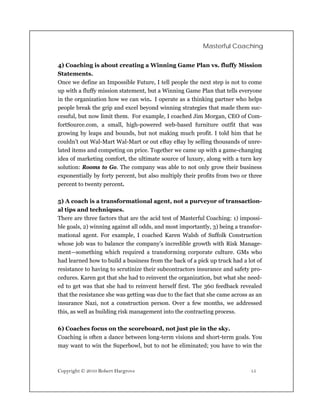 Masterful Coaching


4) Coaching is about creating a Winning Game Plan vs. fluffy Mission
Statements.
Once we define an Impossible Future, I tell people the next step is not to come
up with a fluffy mission statement, but a Winning Game Plan that tells everyone
in the organization how we can win. I operate as a thinking partner who helps
people break the grip and excel beyond winning strategies that made them suc-
cessful, but now limit them. For example, I coached Jim Morgan, CEO of Com-
fortSource.com, a small, high-powered web-based furniture outfit that was
growing by leaps and bounds, but not making much profit. I told him that he
couldn’t out Wal-Mart Wal-Mart or out eBay eBay by selling thousands of unre-
lated items and competing on price. Together we came up with a game-changing
idea of marketing comfort, the ultimate source of luxury, along with a turn key
solution: Rooms to Go. The company was able to not only grow their business
exponentially by forty percent, but also multiply their profits from two or three
percent to twenty percent.

5) A coach is a transformational agent, not a purveyor of transaction-
al tips and techniques.
There are three factors that are the acid test of Masterful Coaching: 1) impossi-
ble goals, 2) winning against all odds, and most importantly, 3) being a transfor-
mational agent. For example, I coached Karen Walsh of Suffolk Construction
whose job was to balance the company’s incredible growth with Risk Manage-
ment—something which required a transforming corporate culture. GMs who
had learned how to build a business from the back of a pick up truck had a lot of
resistance to having to scrutinize their subcontractors insurance and safety pro-
cedures. Karen got that she had to reinvent the organization, but what she need-
ed to get was that she had to reinvent herself first. The 360 feedback revealed
that the resistance she was getting was due to the fact that she came across as an
insurance Nazi, not a construction person. Over a few months, we addressed
this, as well as building risk management into the contracting process.

6) Coaches focus on the scoreboard, not just pie in the sky.
Coaching is often a dance between long-term visions and short-term goals. You
may want to win the Superbowl, but to not be eliminated; you have to win the



Copyright © 2010 Robert Hargrove                                             15
 