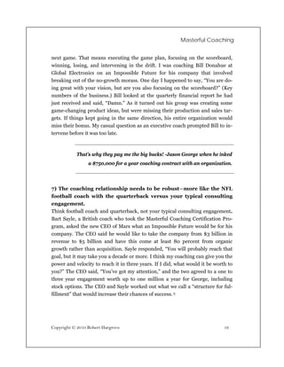 Masterful Coaching


next game. That means executing the game plan, focusing on the scoreboard,
winning, losing, and intervening in the drift. I was coaching Bill Donahue at
Global Electronics on an Impossible Future for his company that involved
breaking out of the no-growth morass. One day I happened to say, “You are do-
ing great with your vision, but are you also focusing on the scoreboard?” (Key
numbers of the business.) Bill looked at the quarterly financial report he had
just received and said, “Damn.” As it turned out his group was creating some
game-changing product ideas, but were missing their production and sales tar-
gets. If things kept going in the same direction, his entire organization would
miss their bonus. My casual question as an executive coach prompted Bill to in-
tervene before it was too late.



           That’s why they pay me the big bucks! -Jason George when he inked
                 a $750,000 for a year coaching contract with an organization.



7) The coaching relationship needs to be robust—more like the NFL
football coach with the quarterback versus your typical consulting
engagement.
Think football coach and quarterback, not your typical consulting engagement.
Bart Sayle, a British coach who took the Masterful Coaching Certification Pro-
gram, asked the new CEO of Mars what an Impossible Future would be for his
company. The CEO said he would like to take the company from $3 billion in
revenue to $5 billion and have this come at least 80 percent from organic
growth rather than acquisition. Sayle responded, “You will probably reach that
goal, but it may take you a decade or more. I think my coaching can give you the
power and velocity to reach it in three years. If I did, what would it be worth to
you?” The CEO said, “You’ve got my attention,” and the two agreed to a one to
three year engagement worth up to one million a year for George, including
stock options. The CEO and Sayle worked out what we call a “structure for ful-
fillment” that would increase their chances of success. 5




Copyright © 2010 Robert Hargrove                                              16
 