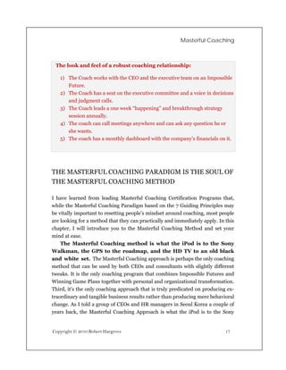 Masterful Coaching



 The look and feel of a robust coaching relationship:

   1) The Coach works with the CEO and the executive team on an Impossible
      Future.
   2) The Coach has a seat on the executive committee and a voice in decisions
      and judgment calls.
   3) The Coach leads a one week “happening” and breakthrough strategy
      session annually.
   4) The coach can call meetings anywhere and can ask any question he or
      she wants.
   5) The coach has a monthly dashboard with the company’s financials on it.




THE MASTERFUL COACHING PARADIGM IS THE SOUL OF
THE MASTERFUL COACHING METHOD

I have learned from leading Masterful Coaching Certification Programs that,
while the Masterful Coaching Paradigm based on the 7 Guiding Principles may
be vitally important to resetting people’s mindset around coaching, most people
are looking for a method that they can practically and immediately apply. In this
chapter, I will introduce you to the Masterful Coaching Method and set your
mind at ease.
    The Masterful Coaching method is what the iPod is to the Sony
Walkman, the GPS to the roadmap, and the HD TV to an old black
and white set. The Masterful Coaching approach is perhaps the only coaching
method that can be used by both CEOs and consultants with slightly different
tweaks. It is the only coaching program that combines Impossible Futures and
Winning Game Plans together with personal and organizational transformation.
Third, it’s the only coaching approach that is truly predicated on producing ex-
traordinary and tangible business results rather than producing mere behavioral
change. As I told a group of CEOs and HR managers in Seoul Korea a couple of
years back, the Masterful Coaching Approach is what the iPod is to the Sony


Copyright © 2010 Robert Hargrove                                             17
 