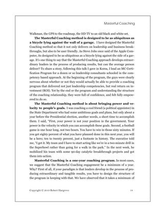 Masterful Coaching


Walkman, the GPS to the roadmap, the HD TV to an old black and white set.
    The Masterful Coaching method is designed to be as ubiquitous as
a bicycle lying against the wall of a garage. I have designed the Masterful
Coaching method so that it not only delivers on leadership and business break-
throughs, but also to be user friendly. As Steve Jobs once said of the Apple Com-
puter, its designed to be as ubiquitous as a bicycle lying against the side of a gar-
age. It’s one thing to say that the Masterful Coaching approach develops extraor-
dinary leaders in the process of producing results, but can the average person
deliver? To share a story, following this talk I gave in Korea, I lead an MC Certi-
fication Program for a dozen or so leadership consultants schooled in the com-
petency based approach. At the beginning of the program, the guys were clearly
nervous about whether or not they would actually be able to provide a coaching
program that delivered not just leadership competencies, but real return on in-
vestment (ROI). Yet by the end or the program and understanding the structure
of the coaching relationship, they were full of confidence, and felt fully empow-
ered to do so.
    The Masterful Coaching method is about bringing power and ve-
locity to people’s goals. I was coaching a cool friend (a political appointee) in
the State Department who had some ambitious goals and plans, but only about a
year before the Presidential election, another words, a short time to accomplish
them. I said, “First, your power is not your position in the government. Your
power is the velocity in which you can accomplish these goals. Second, a football
game is one hour long, not two hours. You have to win in those sixty minutes. If
you get eighty percent of what you have planned done in this next year, you will
be a hero; ten to twenty percent, just a footnote in history. The executive told
me, “I get it. My team and I have to start acting like we’re in a two minute drill in
the Superbowl rather than going for a walk in the park.” In the next week, he
mobilized his team with some 90-day catalytic breakthrough projects and got
them into action.
    Masterful Coaching is a one-year coaching program. In most cases,
we suggest that the Masterful Coaching engagement be a minimum of a year.
Why? First of all, if your paradigm is that leaders develop in the process of pro-
ducing extraordinary and tangible results, you have to design the structure of
the program in keeping with that. We have observed that it takes a minimum of



Copyright © 2010 Robert Hargrove                                                 18
 
