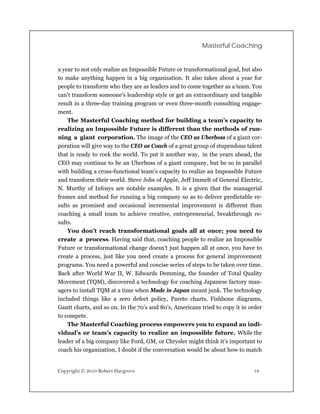Masterful Coaching


a year to not only realize an Impossible Future or transformational goal, but also
to make anything happen in a big organization. It also takes about a year for
people to transform who they are as leaders and to come together as a team. You
can’t transform someone’s leadership style or get an extraordinary and tangible
result in a three-day training program or even three-month consulting engage-
ment.
    The Masterful Coaching method for building a team’s capacity to
realizing an Impossible Future is different than the methods of run-
ning a giant corporation. The image of the CEO as Uberboss of a giant cor-
poration will give way to the CEO as Coach of a great group of stupendous talent
that is ready to rock the world. To put it another way, in the years ahead, the
CEO may continue to be an Uberboss of a giant company, but be so in parallel
with building a cross-functional team’s capacity to realize an Impossible Future
and transform their world. Steve Jobs of Apple, Jeff Immelt of General Electric,
N. Murthy of Infosys are notable examples. It is a given that the managerial
frames and method for running a big company so as to deliver predictable re-
sults as promised and occasional incremental improvement is different than
coaching a small team to achieve creative, entrepreneurial, breakthrough re-
sults.
    You don’t reach transformational goals all at once; you need to
create a process. Having said that, coaching people to realize an Impossible
Future or transformational change doesn’t just happen all at once, you have to
create a process, just like you need create a process for general improvement
programs. You need a powerful and concise series of steps to be taken over time.
Back after World War II, W. Edwards Demming, the founder of Total Quality
Movement (TQM), discovered a technology for coaching Japanese factory man-
agers to install TQM at a time when Made in Japan meant junk. The technology
included things like a zero defect policy, Pareto charts, Fishbone diagrams,
Gantt charts, and so on. In the 70’s and 80’s, Americans tried to copy it in order
to compete.
    The Masterful Coaching process empowers you to expand an indi-
vidual’s or team’s capacity to realize an impossible future. While the
leader of a big company like Ford, GM, or Chrysler might think it’s important to
coach his organization, I doubt if the conversation would be about how to match


Copyright © 2010 Robert Hargrove                                              19
 