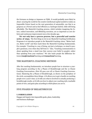 Masterful Coaching


the Germans on design or Japanese on TQM. It would probably more likely be
about scouring the world for the creative intellectual capital needed to realize an
Impossible Future based on the next generation of automobile, one that is as
gorgeous as a Ferrari and as fuel efficient as a hydrogen hybrid, while still being
affordable. The Masterful Coaching process, which includes imagining the fu-
ture, radical innovation, and Blitzkrieg execution, are as important as zero de-
fects and continuous improvement were a few decades ago.
    We not only have a proven process, but a powerful and concise
series of steps. The first thing we do in our Masterful Coaching Certification
Programs is to introduce people to the Masterful Coaching vision: “Better lead-
ers, Better world” and then teach them the Masterful Coaching fundamentals.
For example: “Coaching is a way of being, not just a technique, so stand in peo-
ple’s greatness, even when they fall from it.” Also, “Coaching communication is
about speaking from a stand (one that conveys your belief in people), rather
than speaking from your reactions.” We also teach people the difference be-
tween transformational learning and transactional learning.


THE MASTERFUL COACHING METHOD

After the coaching fundamentals, we introduce people how to structure a year-
long program according to the 5 Phases of Breakthrough and the 12 Classic
Coaching Conversations. (Part III goes over all 12 Classic Coaching Conversa-
tions). Mastering the 5 Phases of Breakthrough, as shown on the periphery of
the circle, accomplishes three things: 1) It allows you to get a handle on coaching
people over a year’s time; 2) It tells you what is involved in actually producing a
breakthrough results; 3) It tells you how to adjust your coaching style, teachable
points of view, and game plan according to which phase you are in.


FIVE PHASES OF BREAKTHROUGH

I. FORMULATION
Engage and inquire into impossible goals, plans, leadership
and business challenges



Copyright © 2010 Robert Hargrove                                               20
 