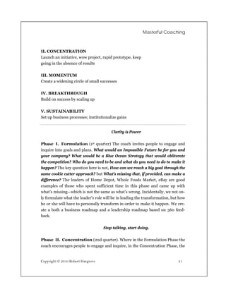 Masterful Coaching



II. CONCENTRATION
Launch an initiative, wow project, rapid prototype, keep
going in the absence of results

III. MOMENTUM
Create a widening circle of small successes

IV. BREAKTHROUGH
Build on success by scaling up

V. SUSTAINABILITY
Set up business processes; institutionalize gains


                                        Clarity is Power

Phase I. Formulation (1st quarter) The coach invites people to engage and
inquire into goals and plans. What would an Impossible Future be for you and
your company? What would be a Blue Ocean Strategy that would obliterate
the competition? Who do you need to be and what do you need to do to make it
happen? The key question here is not, How can we reach a big goal through the
same cookie cutter approach? but What’s missing that, if provided, can make a
difference? The leaders of Home Depot, Whole Foods Market, eBay are good
examples of those who spent sufficient time in this phase and came up with
what’s missing—which is not the same as what’s wrong. Incidentally, we not on-
ly formulate what the leader’s role will be in leading the transformation, but how
he or she will have to personally transform in order to make it happen. We cre-
ate a both a business roadmap and a leadership roadmap based on 360 feed-
back.

                                   Stop talking, start doing.

Phase II. Concentration (2nd quarter). Where in the Formulation Phase the
coach encourages people to engage and inquire, in the Concentration Phase, the


Copyright © 2010 Robert Hargrove                                              21
 
