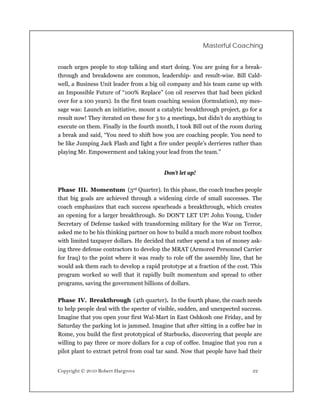 Masterful Coaching


coach urges people to stop talking and start doing. You are going for a break-
through and breakdowns are common, leadership- and result-wise. Bill Cald-
well, a Business Unit leader from a big oil company and his team came up with
an Impossible Future of “100% Replace” (on oil reserves that had been picked
over for a 100 years). In the first team coaching session (formulation), my mes-
sage was: Launch an initiative, mount a catalytic breakthrough project, go for a
result now! They iterated on these for 3 to 4 meetings, but didn’t do anything to
execute on them. Finally in the fourth month, I took Bill out of the room during
a break and said, “You need to shift how you are coaching people. You need to
be like Jumping Jack Flash and light a fire under people’s derrieres rather than
playing Mr. Empowerment and taking your lead from the team.”


                                          Don’t let up!

Phase III. Momentum (3rd Quarter). In this phase, the coach teaches people
that big goals are achieved through a widening circle of small successes. The
coach emphasizes that each success spearheads a breakthrough, which creates
an opening for a larger breakthrough. So DON’T LET UP! John Young, Under
Secretary of Defense tasked with transforming military for the War on Terror,
asked me to be his thinking partner on how to build a much more robust toolbox
with limited taxpayer dollars. He decided that rather spend a ton of money ask-
ing three defense contractors to develop the MRAT (Armored Personnel Carrier
for Iraq) to the point where it was ready to role off the assembly line, that he
would ask them each to develop a rapid prototype at a fraction of the cost. This
program worked so well that it rapidly built momentum and spread to other
programs, saving the government billions of dollars.

Phase IV. Breakthrough (4th quarter). In the fourth phase, the coach needs
to help people deal with the specter of visible, sudden, and unexpected success.
Imagine that you open your first Wal-Mart in East Oshkosh one Friday, and by
Saturday the parking lot is jammed. Imagine that after sitting in a coffee bar in
Rome, you build the first prototypical of Starbucks, discovering that people are
willing to pay three or more dollars for a cup of coffee. Imagine that you run a
pilot plant to extract petrol from coal tar sand. Now that people have had their


Copyright © 2010 Robert Hargrove                                             22
 