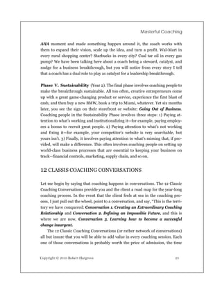 Masterful Coaching

AHA moment and made something happen around it, the coach works with
them to expand their vision, scale up the idea, and turn a profit. Wal-Mart in
every rural shopping center? Starbucks in every city? Coal tar oil in every gas
pump? We have been talking here about a coach being a steward, catalyst, and
nudge for a business breakthrough, but you will notice from every story I tell
that a coach has a dual role to play as catalyst for a leadership breakthrough.

Phase V. Sustainability (Year 2). The final phase involves coaching people to
make the breakthrough sustainable. All too often, creative entrepreneurs come
up with a great game-changing product or service, experience the first blast of
cash, and then buy a new BMW, book a trip to Miami, whatever. Yet six months
later, you see the sign on their storefront or website: Going Out of Business.
Coaching people in the Sustainability Phase involves three steps: 1) Paying at-
tention to what’s working and institutionalizing it—for example, paying employ-
ees a bonus to recruit great people. 2) Paying attention to what’s not working
and fixing it—for example, your competitor’s website is very searchable, but
yours isn’t. 3) Finally, it involves paying attention to what’s missing that, if pro-
vided, will make a difference. This often involves coaching people on setting up
world-class business processes that are essential to keeping your business on
track—financial controls, marketing, supply chain, and so on.


12 CLASSIS COACHING CONVERSATIONS

Let me begin by saying that coaching happens in conversations. The 12 Classic
Coaching Conversations provide you and the client a road map for the year-long
coaching process. In the event that the client feels at sea in the coaching pro-
cess, I just pull out the wheel, point to a conversation, and say, “This is the terri-
tory we have conquered: Conversation 1. Creating an Extraordinary Coaching
Relationship and Conversation 2. Defining an Impossible Future, and this is
where we are now, Conversation 3. Learning how to become a successful
change insurgent.
    The 12 Classic Coaching Conversations (or rather network of conversations)
all but insure that you will be able to add value in every coaching session. Each
one of those conversations is probably worth the price of admission, the time


Copyright © 2010 Robert Hargrove                                                 23
 