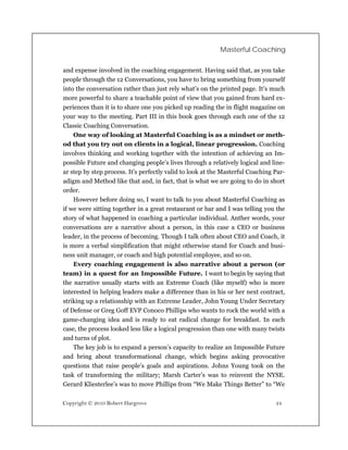 Masterful Coaching


and expense involved in the coaching engagement. Having said that, as you take
people through the 12 Conversations, you have to bring something from yourself
into the conversation rather than just rely what’s on the printed page. It’s much
more powerful to share a teachable point of view that you gained from hard ex-
periences than it is to share one you picked up reading the in flight magazine on
your way to the meeting. Part III in this book goes through each one of the 12
Classic Coaching Conversation.
    One way of looking at Masterful Coaching is as a mindset or meth-
od that you try out on clients in a logical, linear progression. Coaching
involves thinking and working together with the intention of achieving an Im-
possible Future and changing people’s lives through a relatively logical and line-
ar step by step process. It’s perfectly valid to look at the Masterful Coaching Par-
adigm and Method like that and, in fact, that is what we are going to do in short
order.
    However before doing so, I want to talk to you about Masterful Coaching as
if we were sitting together in a great restaurant or bar and I was telling you the
story of what happened in coaching a particular individual. Anther words, your
conversations are a narrative about a person, in this case a CEO or business
leader, in the process of becoming. Though I talk often about CEO and Coach, it
is more a verbal simplification that might otherwise stand for Coach and busi-
ness unit manager, or coach and high potential employee, and so on.
    Every coaching engagement is also narrative about a person (or
team) in a quest for an Impossible Future. I want to begin by saying that
the narrative usually starts with an Extreme Coach (like myself) who is more
interested in helping leaders make a difference than in his or her next contract,
striking up a relationship with an Extreme Leader, John Young Under Secretary
of Defense or Greg Goff EVP Conoco Phillips who wants to rock the world with a
game-changing idea and is ready to eat radical change for breakfast. In each
case, the process looked less like a logical progression than one with many twists
and turns of plot.
    The key job is to expand a person’s capacity to realize an Impossible Future
and bring about transformational change, which begins asking provocative
questions that raise people’s goals and aspirations. Johns Young took on the
task of transforming the military; Marsh Carter’s was to reinvent the NYSE.
Gerard Kliesterlee’s was to move Phillips from “We Make Things Better” to “We

Copyright © 2010 Robert Hargrove                                                24
 