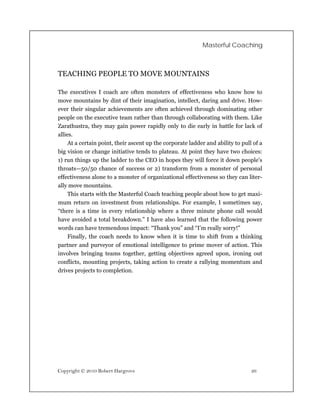 Masterful Coaching



TEACHING PEOPLE TO MOVE MOUNTAINS

The executives I coach are often monsters of effectiveness who know how to
move mountains by dint of their imagination, intellect, daring and drive. How-
ever their singular achievements are often achieved through dominating other
people on the executive team rather than through collaborating with them. Like
Zarathustra, they may gain power rapidly only to die early in battle for lack of
allies.
     At a certain point, their ascent up the corporate ladder and ability to pull of a
big vision or change initiative tends to plateau. At point they have two choices:
1) run things up the ladder to the CEO in hopes they will force it down people’s
throats—50/50 chance of success or 2) transform from a monster of personal
effectiveness alone to a monster of organizational effectiveness so they can liter-
ally move mountains.
     This starts with the Masterful Coach teaching people about how to get maxi-
mum return on investment from relationships. For example, I sometimes say,
“there is a time in every relationship where a three minute phone call would
have avoided a total breakdown.” I have also learned that the following power
words can have tremendous impact: “Thank you” and “I’m really sorry!”
     Finally, the coach needs to know when it is time to shift from a thinking
partner and purveyor of emotional intelligence to prime mover of action. This
involves bringing teams together, getting objectives agreed upon, ironing out
conflicts, mounting projects, taking action to create a rallying momentum and
drives projects to completion.




Copyright © 2010 Robert Hargrove                                                 26
 