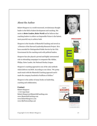 About the Author

Robert Hargrove is a world-renowned, revolutionary thought
leader in the field of talent development and coaching. His
motto is Better Leaders, Better World and he believes that
coaching leaders to achieve an Impossible Future is the fastest,
most powerful way to achieve both.

Hargrove is the founder of Masterful Coaching and served as
a Director of the Harvard Leadership Research Project. He’s
been awarded for Distinguished Public Service by the USA
Government for his coaching work with political leaders.

Hargrove has also played a pivotal and highly instrumental
role in rebranding campaigns in companies like Adidas,
Philips, Estee Lauder, the National Hockey League.

Hargrove’s coaching approach is one of the only methods
which delivers real ROI. According to one client, “We pretty
much stuck with the Masterful Coaching approach and it
made the company hundreds of millions of dollars.”

Hargrove is the author of many books on leadership,
coaching and collaboration.

Contact
Robert Hargrove
+1 617-953-6230
Robert.Hargrove@MasterfulCoaching.com
www.MasterfulCoaching.com
www.RobertHargrove.com
www.MyFirst100Days.net




Copyright © 2010 Robert Hargrove                                   27
 