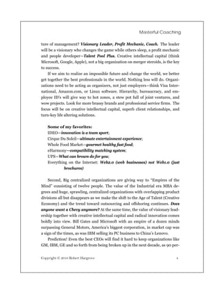 Masterful Coaching

ture of management? Visionary Leader, Profit Mechanic, Coach. The leader
will be a visionary who changes the game while others sleep, a profit mechanic
and people developer—Talent Pool Plus. Creative intellectual capital (think
Microsoft, Google, Apple), not a big organization on merger steroids, is the key
to success.
    If we aim to realize an impossible future and change the world, we better
get together the best professionals in the world. Nothing less will do. Organi-
zations need to be acting as organizers, not just employers—think Visa Inter-
national, Amazon.com, or Linux software. Hierarchy, bureaucracy, and em-
ployee ID’s will give way to hot zones, a stew pot full of joint ventures, and
wow projects. Look for more brassy brands and professional service firms. The
focus will be on creative intellectual capital, superb client relationships, and
turn-key life altering solutions.

   Some of my favorites:
   IDEO—innovation is a team sport;
   Cirque Du Soleil—ultimate entertainment experience;
   Whole Food Market—gourmet healthy fast food;
   eHarmony—compatibility matching system;
   UPS—What can brown do for you;
   Everything on the Internet: Web2.0 (web businesses) not Web1.0 (just
            brochures)

    Second, Big centralized organizations are giving way to “Empires of the
Mind” consisting of twelve people. The value of the Industrial era MBA de-
grees and huge, sprawling, centralized organizations with overlapping product
divisions all but disappears as we make the shift to the Age of Talent (Creative
Economy) and the trend toward outsourcing and offshoring continues. Does
anyone want a Chevy anymore? At the same time, the value of visionary lead-
ership together with creative intellectual capital and radical innovation comes
boldly into view. Bill Gates and Microsoft with an empire of a dozen minds
surpassing General Motors, America’s biggest corporation, in market cap was
a sign of the times, as was IBM selling its PC business to China’s Lenovo.
    Prediction! Even the best CEOs will find it hard to keep organizations like
GM, IBM, GE and so forth from being broken up in the next decade, as 90 per-


Copyright © 2010 Robert Hargrove                                              4
 