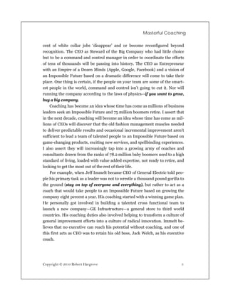 Masterful Coaching

cent of white collar jobs ‘disappear’ and or become reconfigured beyond
recognition. The CEO as Steward of the Big Company who had little choice
but to be a command and control manager in order to coordinate the efforts
of tens of thousands will be passing into history. The CEO as Entrepreneur
with an Empire of a Dozen Minds (Apple, Google, Facebook) and a vision of
an Impossible Future based on a dramatic difference will come to take their
place. One thing is certain, if the people on your team are some of the smart-
est people in the world, command and control isn’t going to cut it. Nor will
running the company according to the laws of physics—if you want to grow,
buy a big company.
    Coaching has become an idea whose time has come as millions of business
leaders seek an Impossible Future and 75 million boomers retire. I assert that
in the next decade, coaching will become an idea whose time has come as mil-
lions of CEOs will discover that the old fashion management muscles needed
to deliver predictable results and occasional incremental improvement aren’t
sufficient to lead a team of talented people to an Impossible Future based on
game-changing products, exciting new services, and spellbinding experiences.
I also assert they will increasingly tap into a growing army of coaches and
consultants drawn from the ranks of 78.2 million baby boomers used to a high
standard of living, loaded with value added expertise, not ready to retire, and
looking to get the most out of the rest of their life.
    For example, when Jeff Immelt became CEO of General Electric told peo-
ple his primary task as a leader was not to wrestle a thousand pound gorilla to
the ground (stay on top of everyone and everything), but rather to act as a
coach that would take people to an Impossible Future based on growing the
company eight percent a year. His coaching started with a winning game plan.
He personally got involved in building a talented cross functional team to
launch a new company—GE Infrastructure—a general store to third world
countries. His coaching duties also involved helping to transform a culture of
general improvement efforts into a culture of radical innovation. Immelt be-
lieves that no executive can reach his potential without coaching, and one of
this first acts as CEO was to retain his old boss, Jack Welch, as his executive
coach.




Copyright © 2010 Robert Hargrove                                             5
 