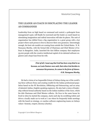 Masterful Coaching



THE LEADER AS COACH IS DISCPLACING THE LEADER
AS COMMANDER

Leadership from on high based on command and control, a poltergeist from
management’s past, will finally be exorcised and the leader as coach based on
stimulating imagination and radical innovation will take its places. The unit of
organization has shifted from a big organization to a great group with a hot
project where each person is free to discover their own greatness. Interestingly
enough, the best role models are coming from outside the United States. N. R.
Narayana Murthy, with the formal title of Chairman and Chief Mentor of In-
fosys in Bangalore, India, launched the $20 billion company that employees
55,000 people with the creative intellectual capital of six talented software en-
gineers and a $250 loan from his wife.



                       First of all, I must say that God has been very kind to us
                 because, as Louis Pasteur once said, that when God decides to
                        announce his presence, he comes in the form of chance.
                                                       -N.R. Narayana Murthy



    He had a vision of an Impossible Future of Infosys being one of the world’s
top three software firms and creating wealth for the Indian professional popu-
lation based on the PC Revolution, Offshoring and Outsourcing, and an army
of talented, Indian, English-speaking engineers. He also had a vision of leader-
ship without formal authority based on the Indian tradition of the Guru, which
his title Chairman and Chief Mentor reflects. He lives in the same house he
lived in when he started the company, starts each day by scrubbing toilets and
drives a locally made car to work at 7 am where he frequently holds meetings
with the board on strategy, or coaches software engineering teams on Infosys
values—honesty, respect, decency (charity).



Copyright © 2010 Robert Hargrove                                              6
 
