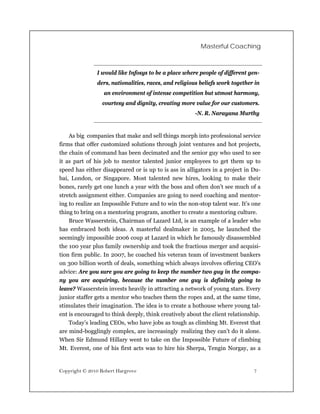 Masterful Coaching



               I would like Infosys to be a place where people of different gen-
               ders, nationalities, races, and religious beliefs work together in
                  an environment of intense competition but utmost harmony,
                 courtesy and dignity, creating more value for our customers.
                                                       -N. R. Narayana Murthy


    As big companies that make and sell things morph into professional service
firms that offer customized solutions through joint ventures and hot projects,
the chain of command has been decimated and the senior guy who used to see
it as part of his job to mentor talented junior employees to get them up to
speed has either disappeared or is up to is ass in alligators in a project in Du-
bai, London, or Singapore. Most talented new hires, looking to make their
bones, rarely get one lunch a year with the boss and often don’t see much of a
stretch assignment either. Companies are going to need coaching and mentor-
ing to realize an Impossible Future and to win the non-stop talent war. It’s one
thing to bring on a mentoring program, another to create a mentoring culture.
    Bruce Wasserstein, Chairman of Lazard Ltd, is an example of a leader who
has embraced both ideas. A masterful dealmaker in 2005, he launched the
seemingly impossible 2006 coup at Lazard in which he famously disassembled
the 100 year plus family ownership and took the fractious merger and acquisi-
tion firm public. In 2007, he coached his veteran team of investment bankers
on 300 billion worth of deals, something which always involves offering CEO’s
advice: Are you sure you are going to keep the number two guy in the compa-
ny you are acquiring, because the number one guy is definitely going to
leave? Wasserstein invests heavily in attracting a network of young stars. Every
junior staffer gets a mentor who teaches them the ropes and, at the same time,
stimulates their imagination. The idea is to create a hothouse where young tal-
ent is encouraged to think deeply, think creatively about the client relationship.
    Today’s leading CEOs, who have jobs as tough as climbing Mt. Everest that
are mind-bogglingly complex, are increasingly realizing they can’t do it alone.
When Sir Edmund Hillary went to take on the Impossible Future of climbing
Mt. Everest, one of his first acts was to hire his Sherpa, Tengin Norgay, as a


Copyright © 2010 Robert Hargrove                                               7
 