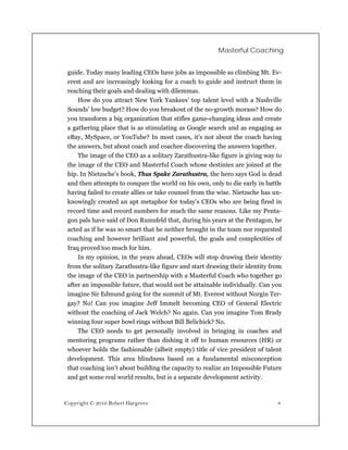 Masterful Coaching


 guide. Today many leading CEOs have jobs as impossible as climbing Mt. Ev-
 erest and are increasingly looking for a coach to guide and instruct them in
 reaching their goals and dealing with dilemmas.
     How do you attract New York Yankees’ top talent level with a Nashville
 Sounds’ low budget? How do you breakout of the no-growth morass? How do
 you transform a big organization that stifles game-changing ideas and create
 a gathering place that is as stimulating as Google search and as engaging as
 eBay, MySpace, or YouTube? In most cases, it’s not about the coach having
 the answers, but about coach and coachee discovering the answers together.
     The image of the CEO as a solitary Zarathustra-like figure is giving way to
 the image of the CEO and Masterful Coach whose destinies are joined at the
 hip. In Nietzsche’s book, Thus Spake Zarathustra, the hero says God is dead
 and then attempts to conquer the world on his own, only to die early in battle
 having failed to create allies or take counsel from the wise. Nietzsche has un-
 knowingly created an apt metaphor for today’s CEOs who are being fired in
 record time and record numbers for much the same reasons. Like my Penta-
 gon pals have said of Don Rumsfeld that, during his years at the Pentagon, he
 acted as if he was so smart that he neither brought in the team nor requested
 coaching and however brilliant and powerful, the goals and complexities of
 Iraq proved too much for him.
     In my opinion, in the years ahead, CEOs will stop drawing their identity
 from the solitary Zarathustra-like figure and start drawing their identity from
 the image of the CEO in partnership with a Masterful Coach who together go
 after an impossible future, that would not be attainable individually. Can you
 imagine Sir Edmund going for the summit of Mt. Everest without Norgin Ter-
 gay? No! Can you imagine Jeff Immelt becoming CEO of General Electric
 without the coaching of Jack Welch? No again. Can you imagine Tom Brady
 winning four super bowl rings without Bill Belichick? No.
     The CEO needs to get personally involved in bringing in coaches and
 mentoring programs rather than dishing it off to human resources (HR) or
 whoever holds the fashionable (albeit empty) title of vice president of talent
 development. This area blindness based on a fundamental misconception
 that coaching isn’t about building the capacity to realize an Impossible Future
 and get some real world results, but is a separate development activity.



Copyright © 2010 Robert Hargrove                                              8
 