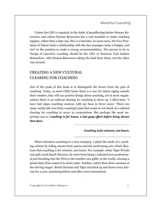 Masterful Coaching


    Unless the CEO is regularly in the habit of genuflecting before Human Re-
sources, and unless Human Resources has a real mandate to make coaching
happen, rather than a fake one, this is a bad idea. In most cases, the Vice Pres-
ident of Talent lacks a relationship with the line manager, lacks a budget, and
isn’t in the position to make a strong recommendation. The person to be in
charge of executive coaching should be the CEO or Business Unit leaders
themselves, with Human Resources taking the lead from them, not the other
way around.


CREATING A NEW CULTURAL
CLEARING FOR COACHING

One of the goals of this book is to distinguish the future from the past of
coaching. Today, as most CEOs know there is a war for talent raging outside
their window, they will say positive things about coaching, yet in most organi-
zations there is no cultural clearing for coaching to show up. I often hear, “I
have had zippo coaching sessions with my boss in three years.” There are
many myths left over from coaching’s past that result in not much of a cultural
clearing for coaching to occur in corporations. But perhaps the most im-
portant one is: Coaching is for losers, a last gasp effort before being shown
then door.


                                            Coaching is for winners, not losers.


     When introduce coaching in a new company, I plant the seeds of a coach-
ing culture by telling stories from sports and the performing arts which illus-
trate that coaching is for winners, not losers. For example, when Tiger Woods
met golf coach Butch Harmon, he went from being a talented your profession-
al just breaking into the PGA to the number one golfer in the world, winning a
grand slam (four majors) in short order. Further, rather than three sessions at
the driving ranger, Butch Harmon and Tiger marched up and down every fair-
way for a year, practicing before and after every tournament.



Copyright © 2010 Robert Hargrove                                               9
 