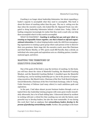 Masterful Coaching

    Coaching is no longer about leadership lobotomies, but about expanding a
leader’s capacity to accomplish what they need to accomplish. This book is
about the future of coaching rather than the past. The sun is setting over the
days when the executive coach, who looked like Dr. Sigmund Freud, was rele-
gated to doing leadership lobotomies behind a locked door. Today, CEOs of
leading companies increasingly do realize that they need a coach who can help
them accomplish what it is they need to accomplish.
    WHAT IS COACHING? Coaching is nothing but you and your client co-
creating an Impossible Future together, one that is based on self and organi-
zational reinvention. It’s about helping leaders make the shift from managing a
big organization to creating a great group where each person is free to discover
their own greatness. Enter stage left, the executive coach, more like Chairman
and Chief Mentor Murthy, or NFL sports coach Bill Parcells, than a shrink; an
individual who raises goals and aspirations acts as a thinking partner, transfor-
mational agent, and driver.


MAPPING THE TERRITORY OF
EXECUTIVE COACHING

    One of the goals of this book is map the territory of coaching. In this book,
you will hear about the vision of Masterful Coaching, the Masterful Coaching
Mindset, and the Masterful Coaching Method. I stumbled upon the Masterful
Coaching way, not by teaching leadership per se, but in the process of empow-
ering executives, like Marsh Carter, Chairman of the New York Stock Exchange,
Gerard Kliesterlee, Chairman of the New York Stock Exchange, John D. Young,
Under Secretary of Defense (and many others) to reach ambitious goals and
aspirations.
    In the past, I had taken almost 30,000 business leaders through a not so
typical three-day leadership training program with some great results immedi-
ately afterwards, but a lot of back sliding later. I discovered almost by accident
in working with just a critical few that coaching was not only the fastest, most
powerful way to develop leaders, but also the most sustainable. It was during
this work that I had an epiphany that extraordinary leaders develop in the
process of producing extraordinary results. Further, this paradigm is the heart


Copyright © 2010 Robert Hargrove                                               10
 