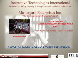 Interactive Technologies International Dedicated to Safety, Security & Compliance to Legislation and the Law Mastergard Enterprises Inc. “The One Puzzle Vehicle Thieves Can’t Solve” OVER 1.5 MILLION M6000 IMMOBILIZERS INSTALLED WORLD WIDE! NOT A SINGLE REPORTED SUCCESSFUL THEFT!! A Theft Prevented A WORLD LEADER IN VEHICLE THEFT PREVENTION 
