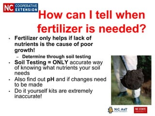 • Fertilizer only helps if lack of
nutrients is the cause of poor
growth!
– Determine through soil testing
• Soil Testing = ONLY accurate way
of knowing what nutrients your soil
needs
• Also find out pH and if changes need
to be made
• Do it yourself kits are extremely
inaccurate!
How can I tell when
fertilizer is needed?
 