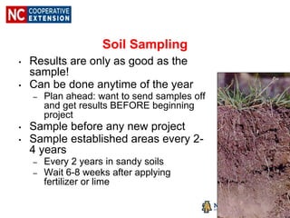 Soil Sampling
• Results are only as good as the
sample!
• Can be done anytime of the year
– Plan ahead: want to send samples off
and get results BEFORE beginning
project
• Sample before any new project
• Sample established areas every 2-
4 years
– Every 2 years in sandy soils
– Wait 6-8 weeks after applying
fertilizer or lime
 