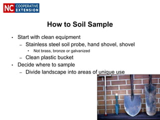 How to Soil Sample
• Start with clean equipment
– Stainless steel soil probe, hand shovel, shovel
• Not brass, bronze or galvanized
– Clean plastic bucket
• Decide where to sample
– Divide landscape into areas of unique use
 