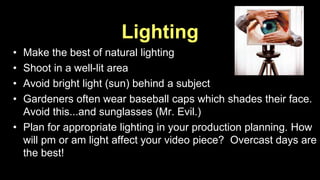 Lighting 
• Make the best of natural lighting 
• Shoot in a well-lit area 
• Avoid bright light (sun) behind a subject 
• Gardeners often wear baseball caps which shades their face. 
Avoid this...and sunglasses (Mr. Evil.) 
• Plan for appropriate lighting in your production planning. How 
will pm or am light affect your video piece? Overcast days are 
the best! 
 